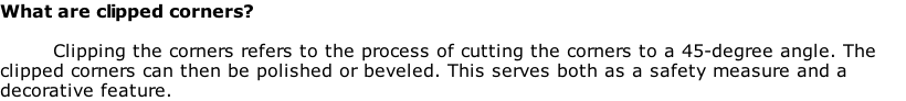 What are clipped corners?

Clipping the corners refers to the process of cutting the corners to a 45-degree angle. The clipped corners can then be polished or beveled. This serves both as a safety measure and a decorative feature.