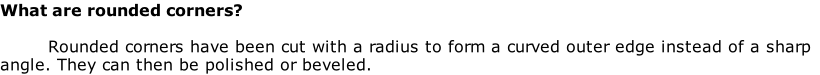 What are rounded corners?

Rounded corners have been cut with a radius to form a curved outer edge instead of a sharp angle. They can then be polished or beveled.